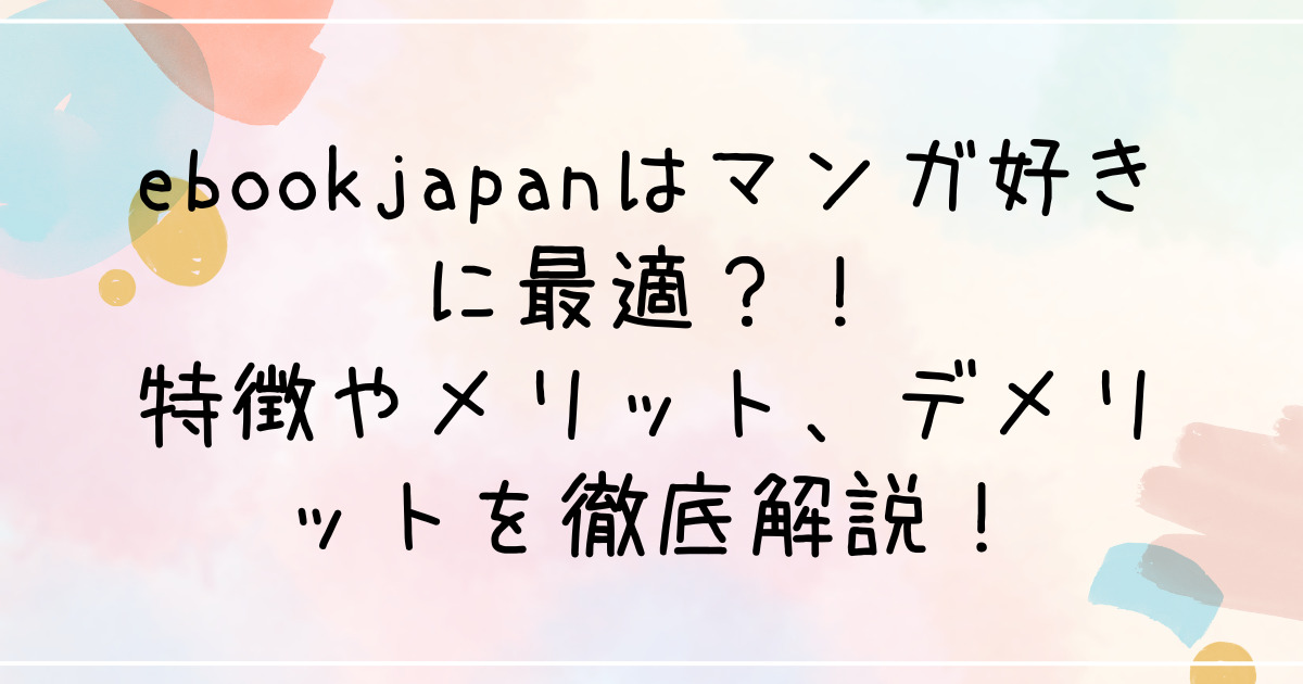 ebookjapanはマンガ好きに最適？！特徴やメリット、デメリットを徹底解説！