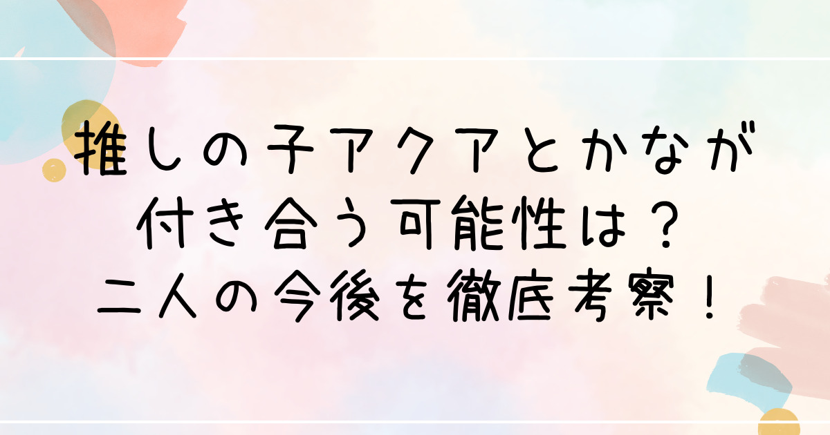 推しの子アクアとかなが付き合う可能性は？二人の今後を徹底考察！