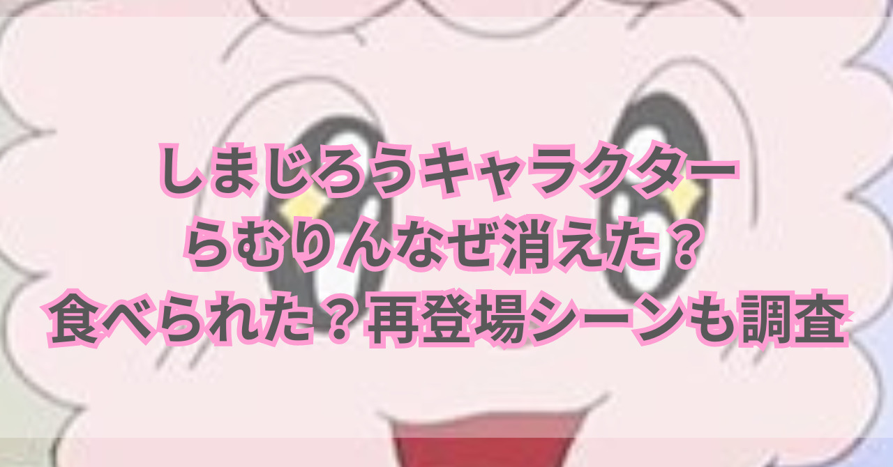 しまじろうキャラクターらむりんなぜ消えた？食べられた？再登場シーンも調査